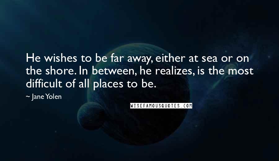 Jane Yolen Quotes: He wishes to be far away, either at sea or on the shore. In between, he realizes, is the most difficult of all places to be.