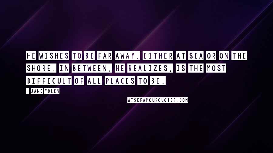 Jane Yolen Quotes: He wishes to be far away, either at sea or on the shore. In between, he realizes, is the most difficult of all places to be.