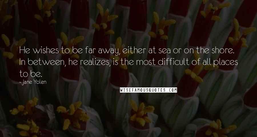 Jane Yolen Quotes: He wishes to be far away, either at sea or on the shore. In between, he realizes, is the most difficult of all places to be.