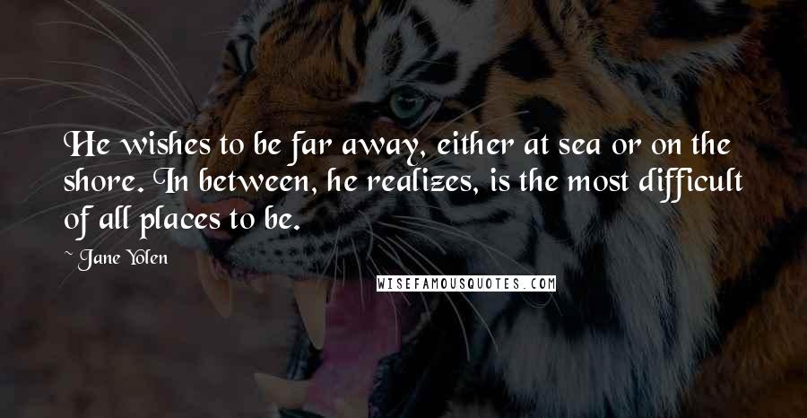 Jane Yolen Quotes: He wishes to be far away, either at sea or on the shore. In between, he realizes, is the most difficult of all places to be.