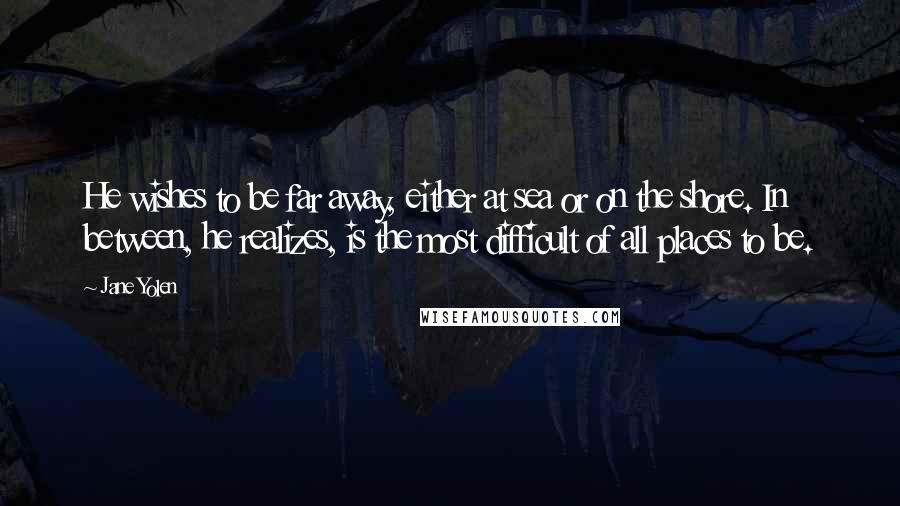 Jane Yolen Quotes: He wishes to be far away, either at sea or on the shore. In between, he realizes, is the most difficult of all places to be.