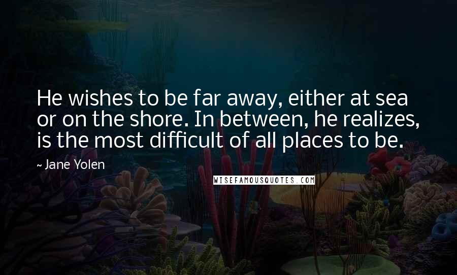 Jane Yolen Quotes: He wishes to be far away, either at sea or on the shore. In between, he realizes, is the most difficult of all places to be.