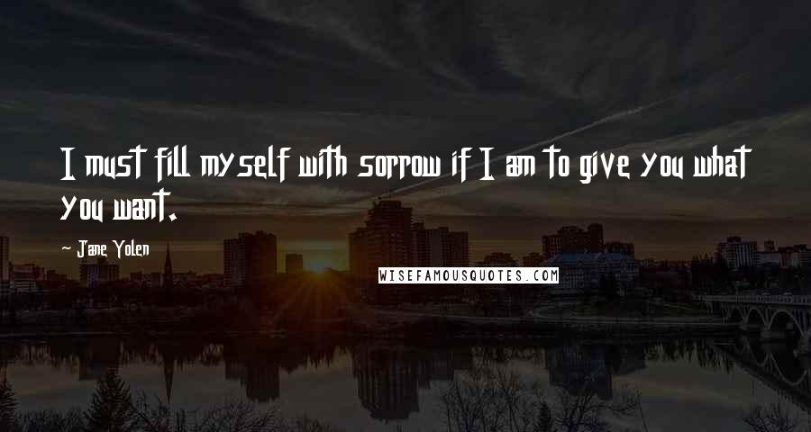 Jane Yolen Quotes: I must fill myself with sorrow if I am to give you what you want.