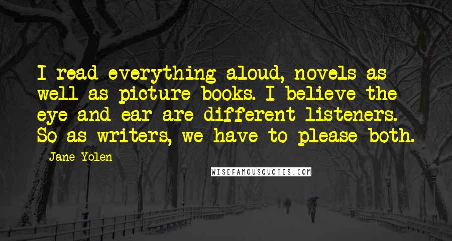 Jane Yolen Quotes: I read everything aloud, novels as well as picture books. I believe the eye and ear are different listeners. So as writers, we have to please both.