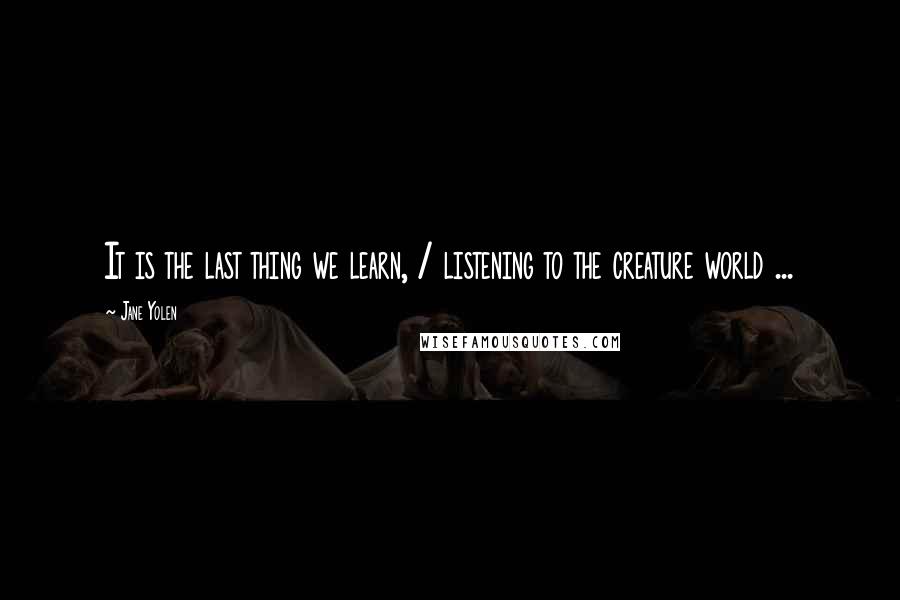 Jane Yolen Quotes: It is the last thing we learn, / listening to the creature world ...