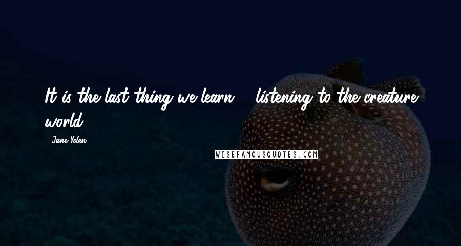 Jane Yolen Quotes: It is the last thing we learn, / listening to the creature world ...