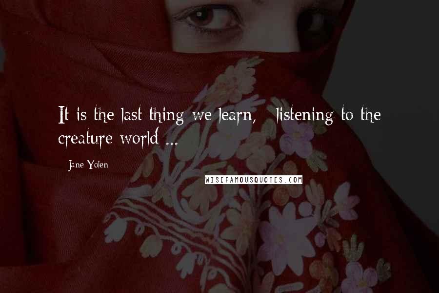 Jane Yolen Quotes: It is the last thing we learn, / listening to the creature world ...