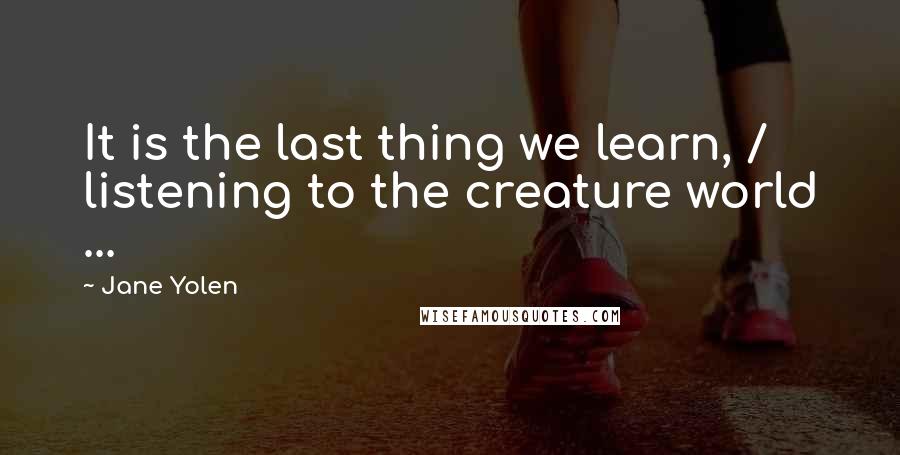Jane Yolen Quotes: It is the last thing we learn, / listening to the creature world ...