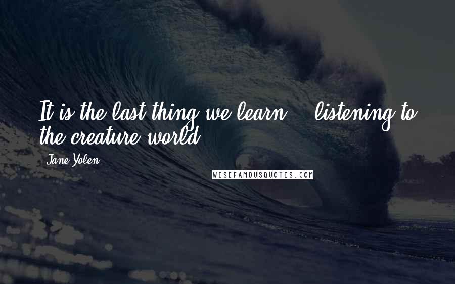 Jane Yolen Quotes: It is the last thing we learn, / listening to the creature world ...