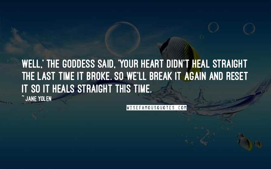 Jane Yolen Quotes: Well,' the Goddess said, 'your heart didn't heal straight the last time it broke. So we'll break it again and reset it so it heals straight this time.