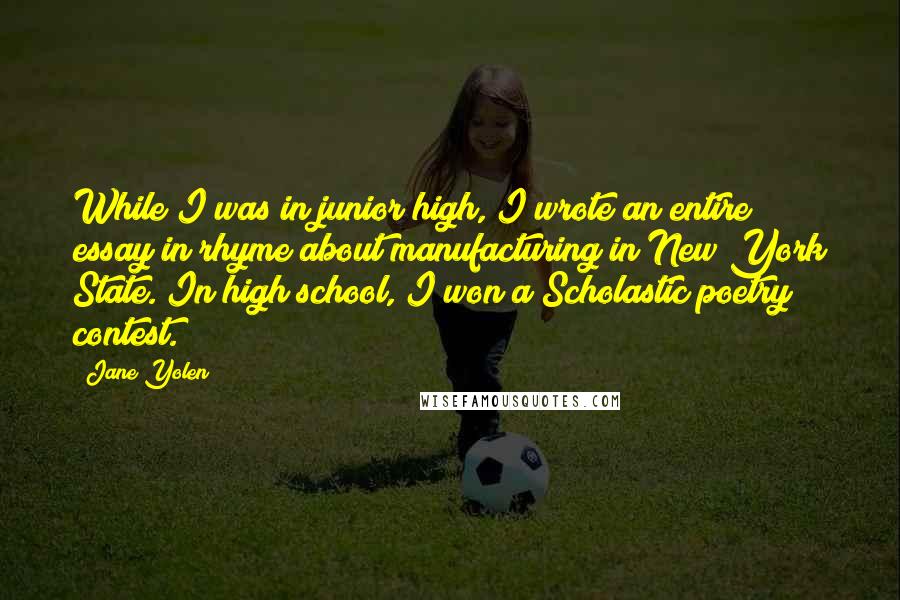 Jane Yolen Quotes: While I was in junior high, I wrote an entire essay in rhyme about manufacturing in New York State. In high school, I won a Scholastic poetry contest.