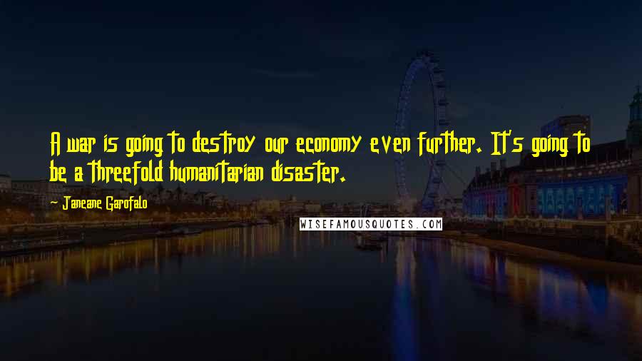 Janeane Garofalo Quotes: A war is going to destroy our economy even further. It's going to be a threefold humanitarian disaster.