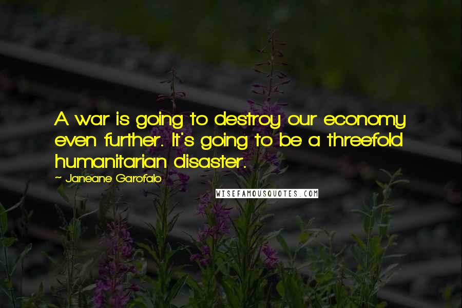 Janeane Garofalo Quotes: A war is going to destroy our economy even further. It's going to be a threefold humanitarian disaster.