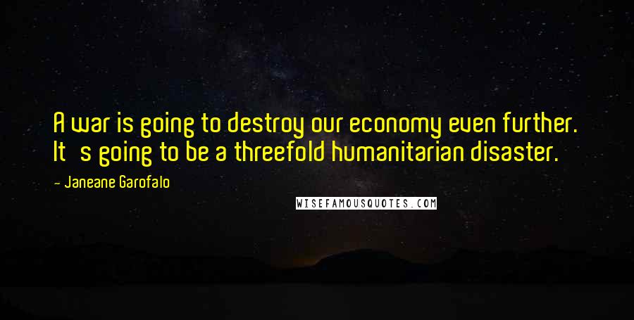 Janeane Garofalo Quotes: A war is going to destroy our economy even further. It's going to be a threefold humanitarian disaster.