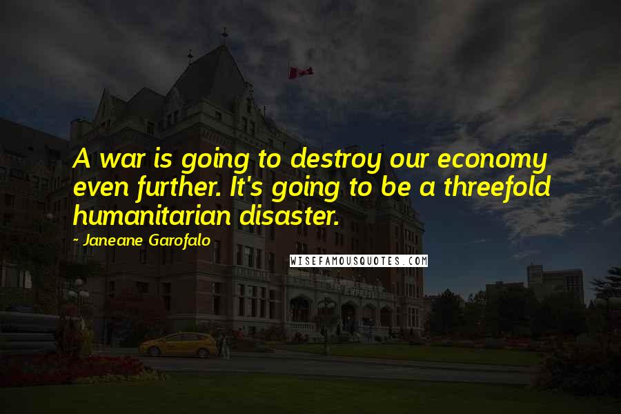 Janeane Garofalo Quotes: A war is going to destroy our economy even further. It's going to be a threefold humanitarian disaster.