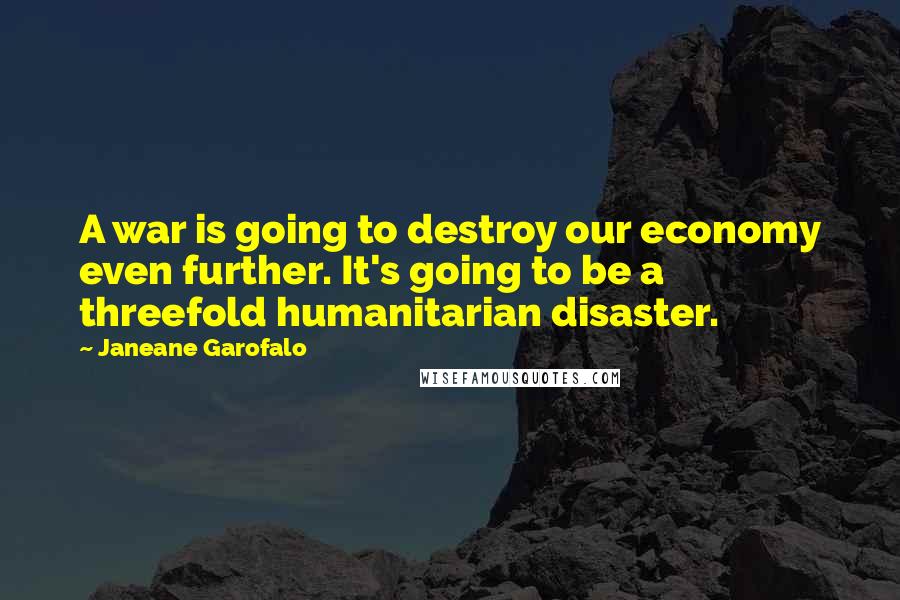 Janeane Garofalo Quotes: A war is going to destroy our economy even further. It's going to be a threefold humanitarian disaster.