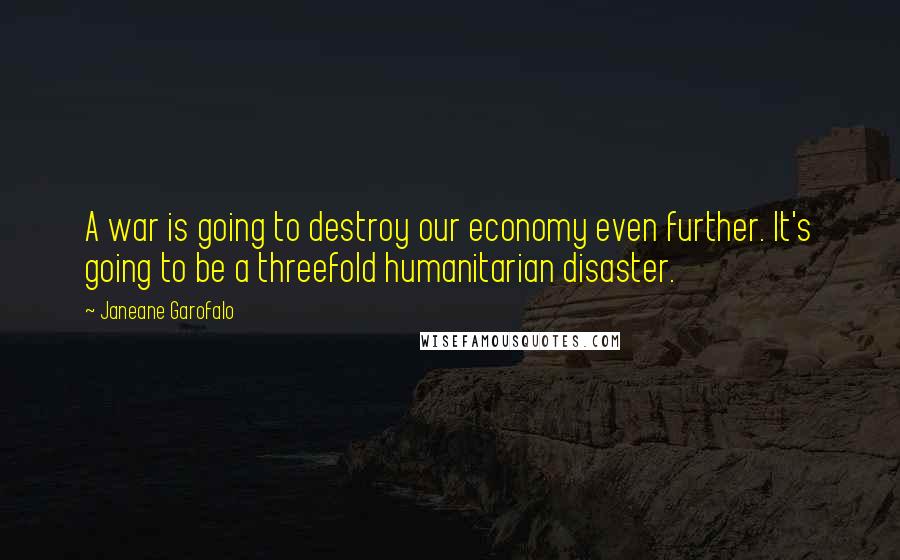 Janeane Garofalo Quotes: A war is going to destroy our economy even further. It's going to be a threefold humanitarian disaster.