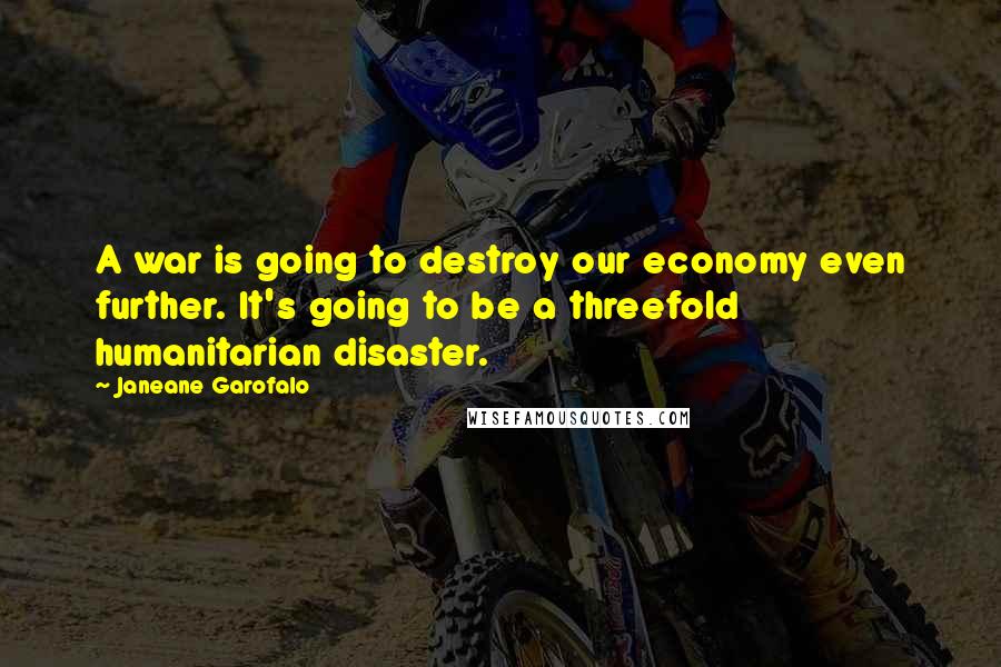 Janeane Garofalo Quotes: A war is going to destroy our economy even further. It's going to be a threefold humanitarian disaster.