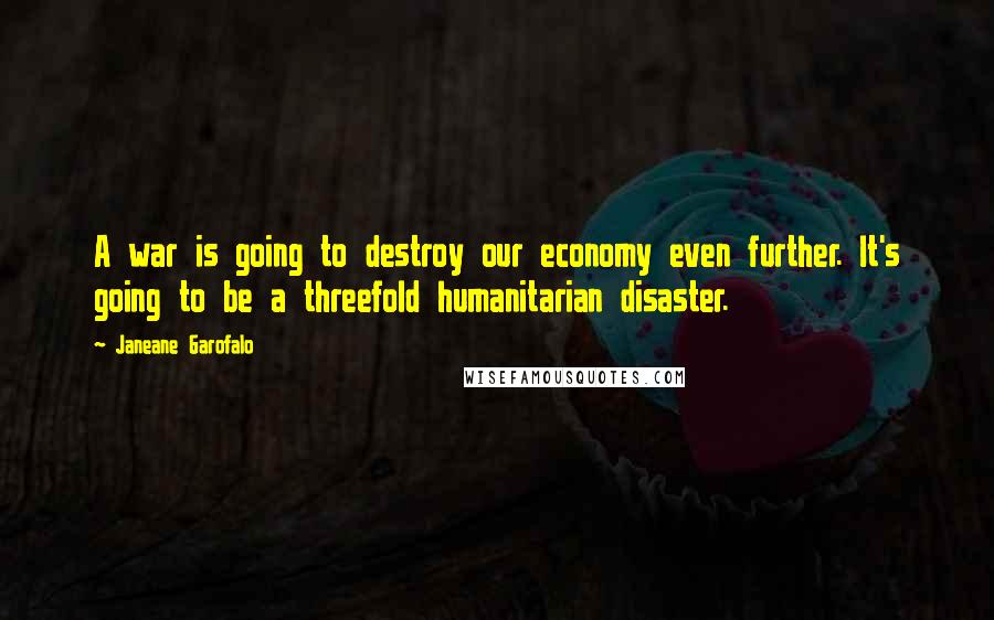 Janeane Garofalo Quotes: A war is going to destroy our economy even further. It's going to be a threefold humanitarian disaster.