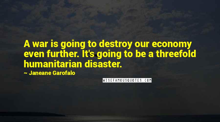 Janeane Garofalo Quotes: A war is going to destroy our economy even further. It's going to be a threefold humanitarian disaster.