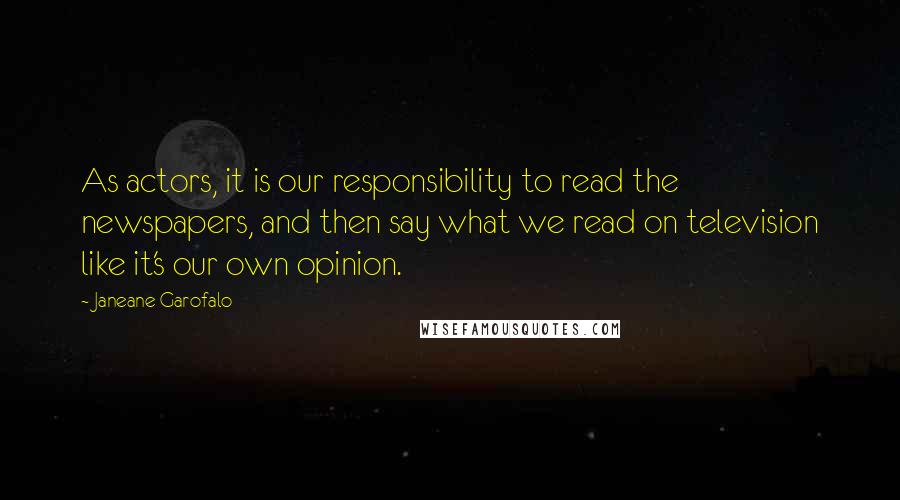 Janeane Garofalo Quotes: As actors, it is our responsibility to read the newspapers, and then say what we read on television like it's our own opinion.