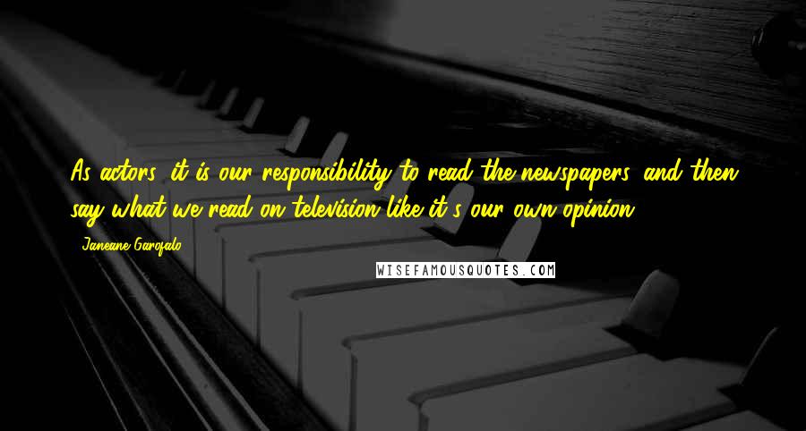 Janeane Garofalo Quotes: As actors, it is our responsibility to read the newspapers, and then say what we read on television like it's our own opinion.