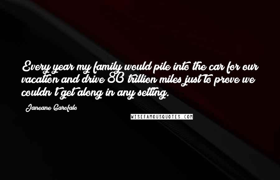 Janeane Garofalo Quotes: Every year my family would pile into the car for our vacation and drive 80 trillion miles just to prove we couldn't get along in any setting.