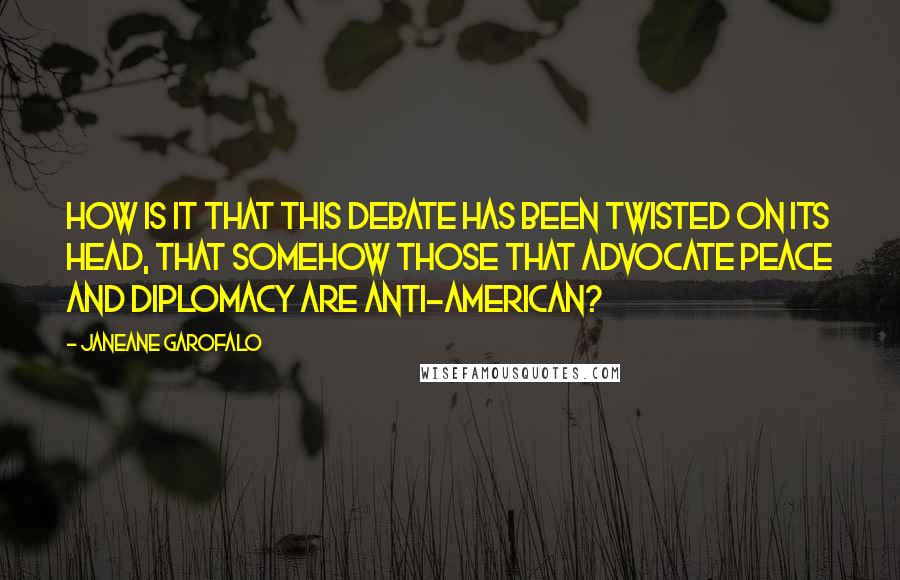 Janeane Garofalo Quotes: How is it that this debate has been twisted on its head, that somehow those that advocate peace and diplomacy are anti-American?