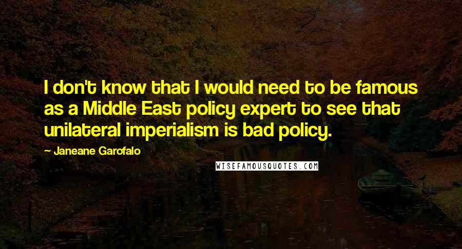 Janeane Garofalo Quotes: I don't know that I would need to be famous as a Middle East policy expert to see that unilateral imperialism is bad policy.