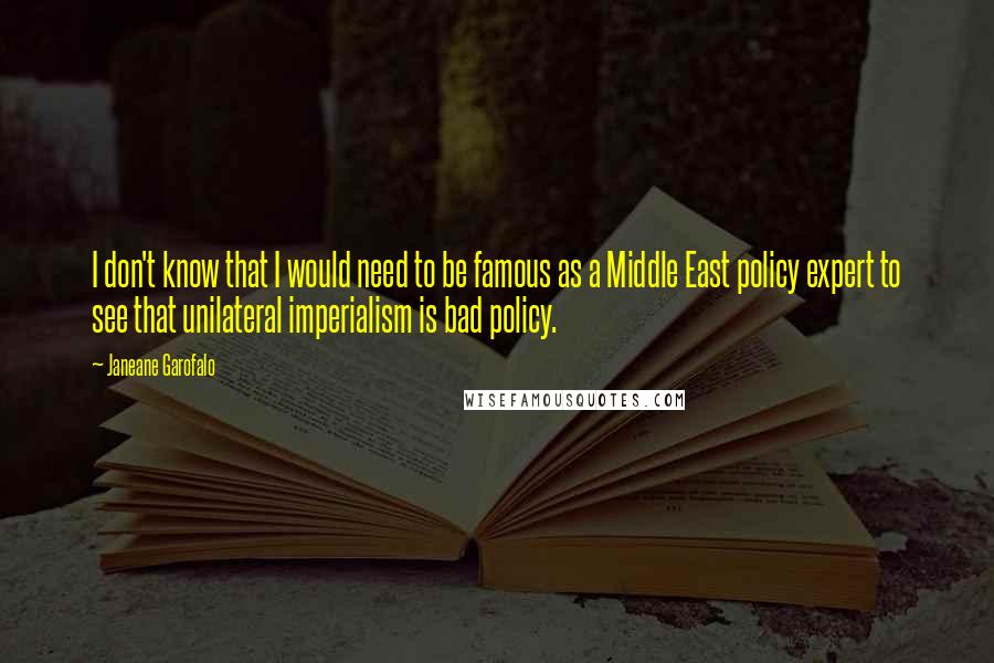 Janeane Garofalo Quotes: I don't know that I would need to be famous as a Middle East policy expert to see that unilateral imperialism is bad policy.