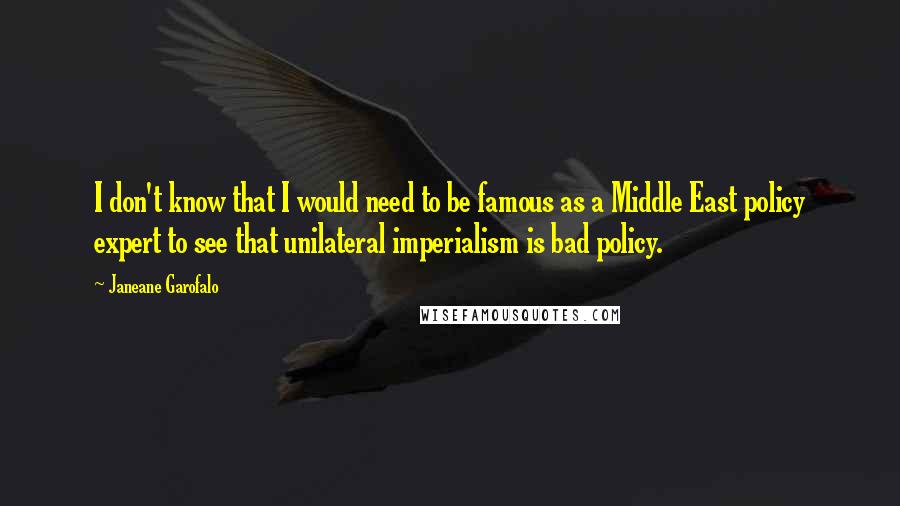 Janeane Garofalo Quotes: I don't know that I would need to be famous as a Middle East policy expert to see that unilateral imperialism is bad policy.