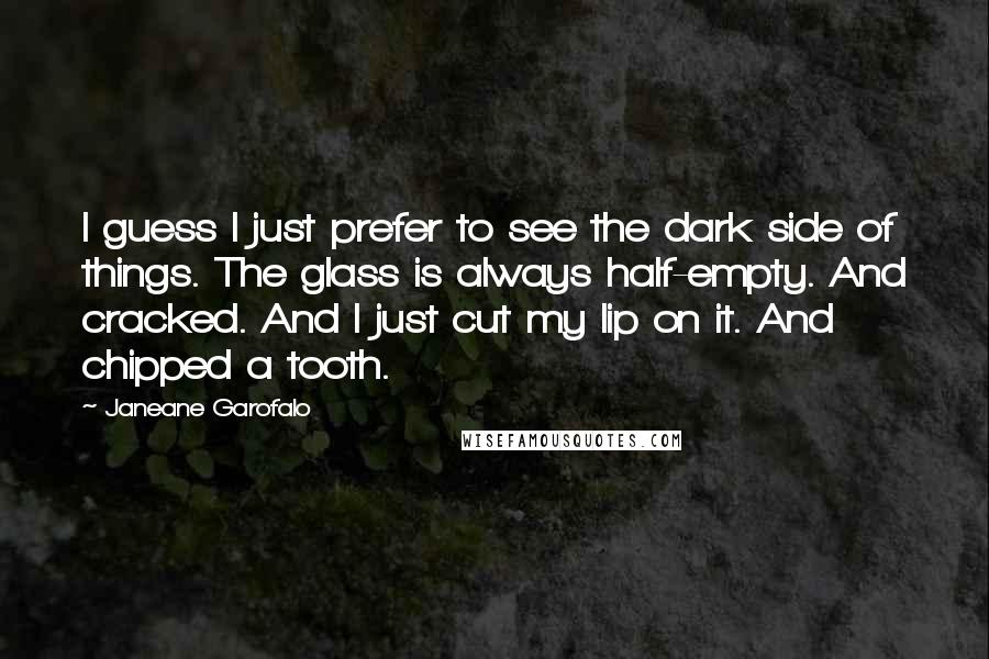 Janeane Garofalo Quotes: I guess I just prefer to see the dark side of things. The glass is always half-empty. And cracked. And I just cut my lip on it. And chipped a tooth.