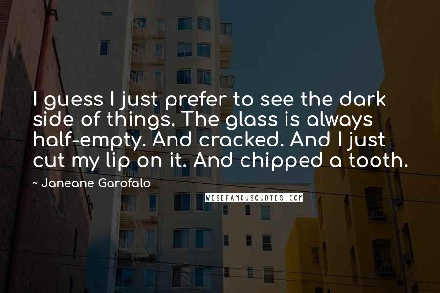 Janeane Garofalo Quotes: I guess I just prefer to see the dark side of things. The glass is always half-empty. And cracked. And I just cut my lip on it. And chipped a tooth.