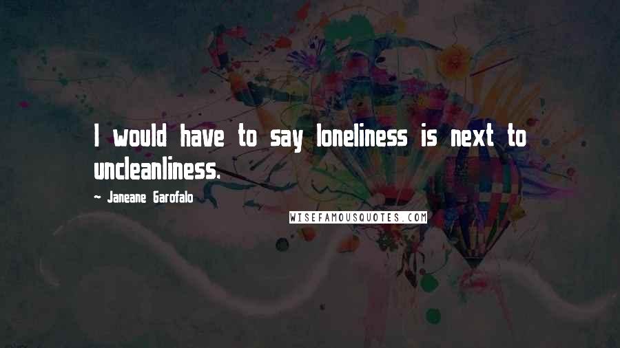 Janeane Garofalo Quotes: I would have to say loneliness is next to uncleanliness.