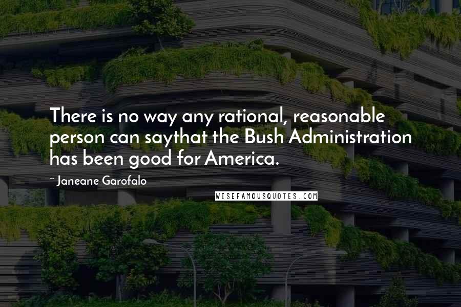 Janeane Garofalo Quotes: There is no way any rational, reasonable person can saythat the Bush Administration has been good for America.