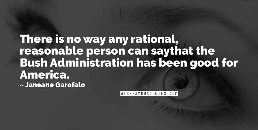 Janeane Garofalo Quotes: There is no way any rational, reasonable person can saythat the Bush Administration has been good for America.