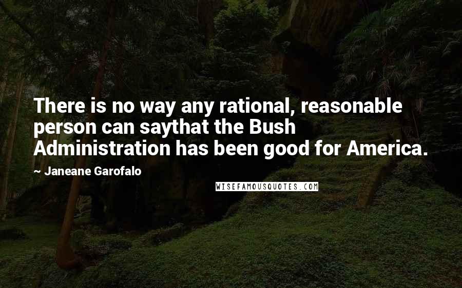 Janeane Garofalo Quotes: There is no way any rational, reasonable person can saythat the Bush Administration has been good for America.