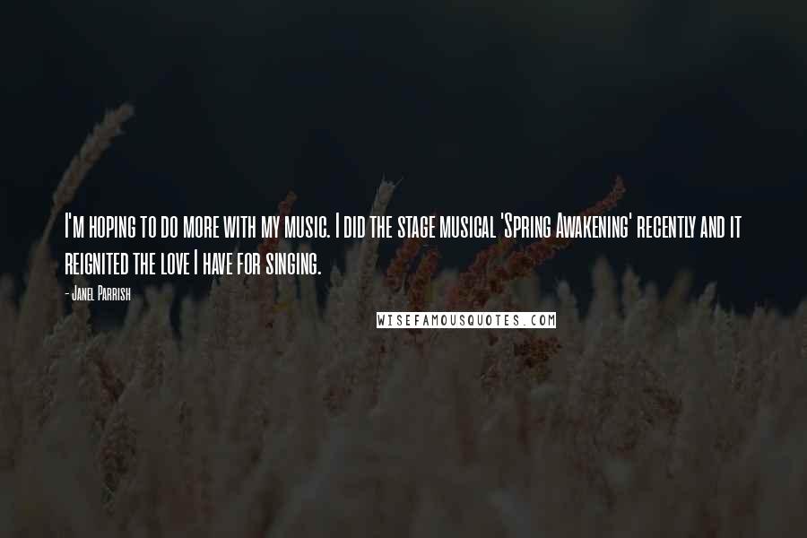 Janel Parrish Quotes: I'm hoping to do more with my music. I did the stage musical 'Spring Awakening' recently and it reignited the love I have for singing.
