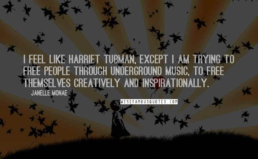 Janelle Monae Quotes: I feel like Harriet Tubman, except I am trying to free people through underground music, to free themselves creatively and inspirationally.