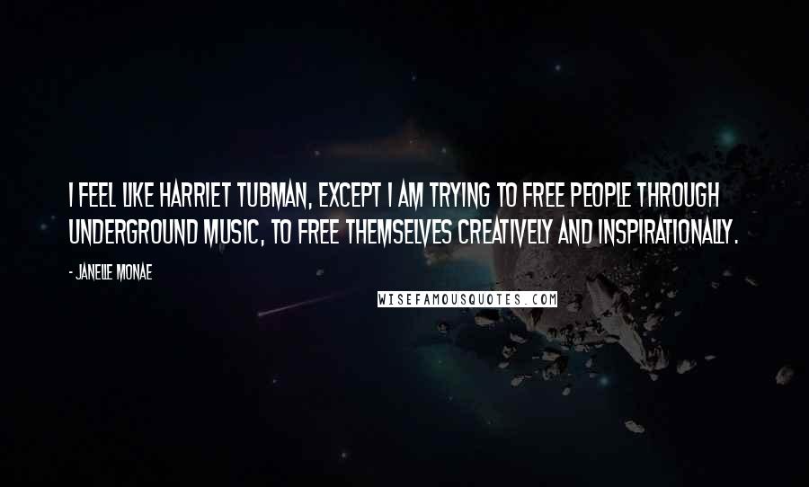 Janelle Monae Quotes: I feel like Harriet Tubman, except I am trying to free people through underground music, to free themselves creatively and inspirationally.