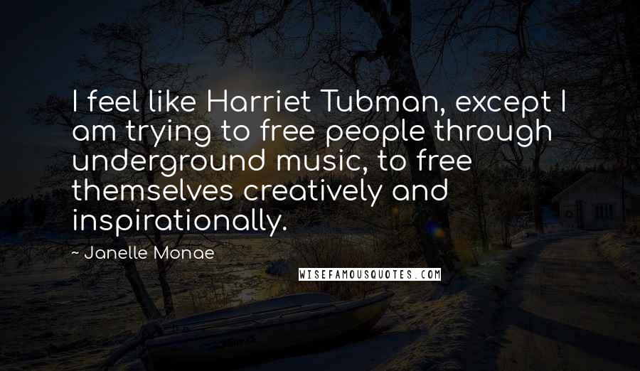 Janelle Monae Quotes: I feel like Harriet Tubman, except I am trying to free people through underground music, to free themselves creatively and inspirationally.