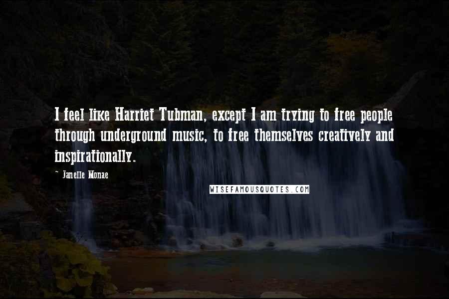 Janelle Monae Quotes: I feel like Harriet Tubman, except I am trying to free people through underground music, to free themselves creatively and inspirationally.