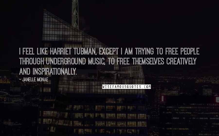 Janelle Monae Quotes: I feel like Harriet Tubman, except I am trying to free people through underground music, to free themselves creatively and inspirationally.