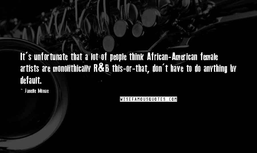 Janelle Monae Quotes: It's unfortunate that a lot of people think African-American female artists are monolithically R&B this-or-that, don't have to do anything by default.
