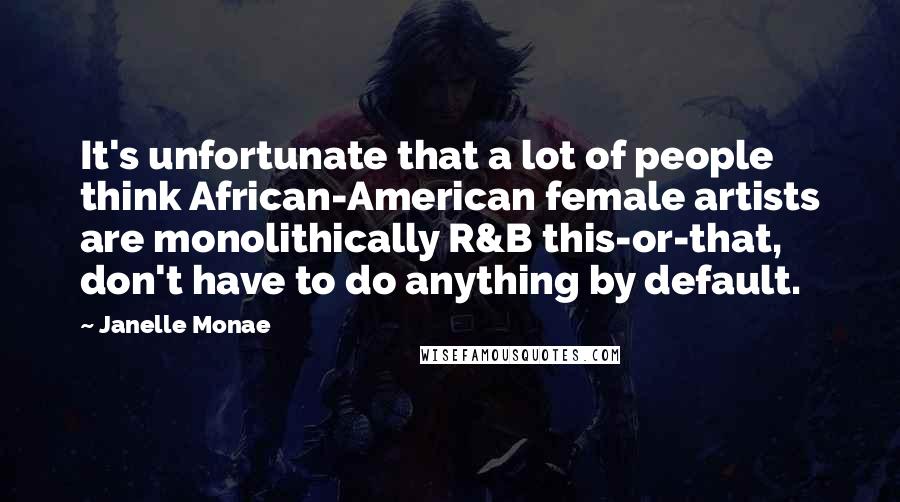 Janelle Monae Quotes: It's unfortunate that a lot of people think African-American female artists are monolithically R&B this-or-that, don't have to do anything by default.