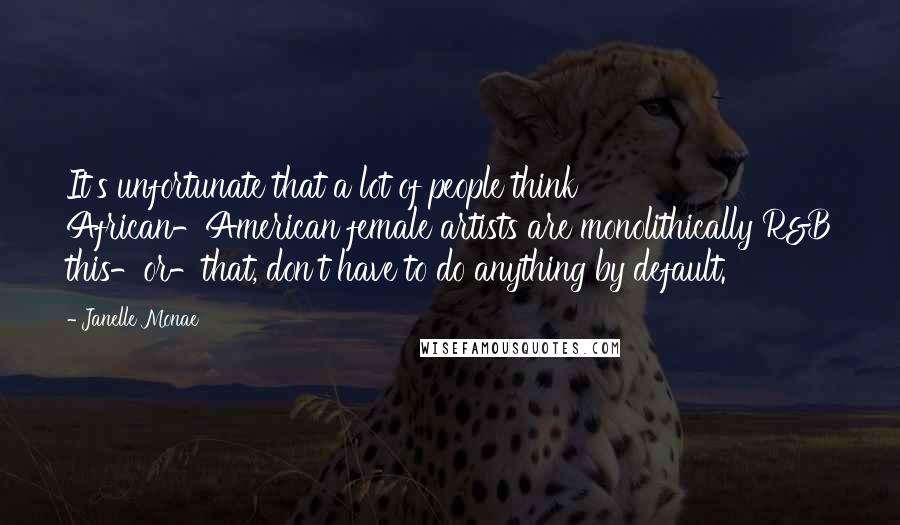 Janelle Monae Quotes: It's unfortunate that a lot of people think African-American female artists are monolithically R&B this-or-that, don't have to do anything by default.