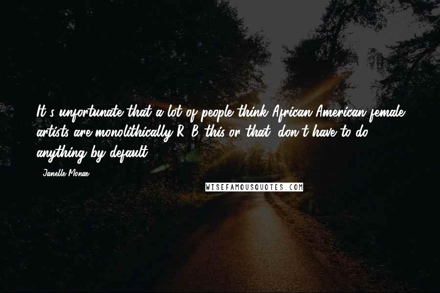 Janelle Monae Quotes: It's unfortunate that a lot of people think African-American female artists are monolithically R&B this-or-that, don't have to do anything by default.