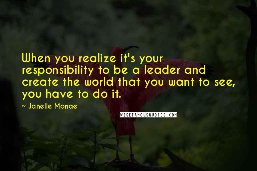 Janelle Monae Quotes: When you realize it's your responsibility to be a leader and create the world that you want to see, you have to do it.