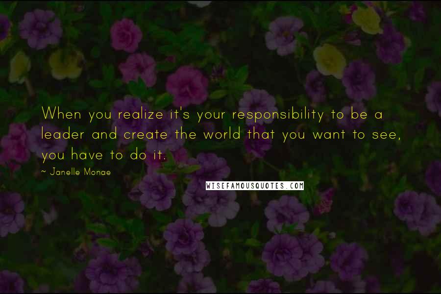 Janelle Monae Quotes: When you realize it's your responsibility to be a leader and create the world that you want to see, you have to do it.