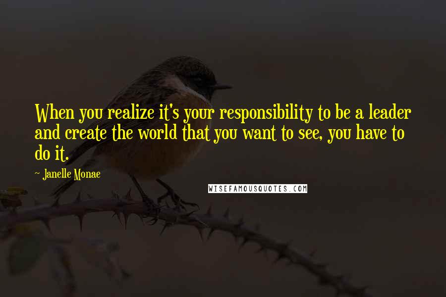 Janelle Monae Quotes: When you realize it's your responsibility to be a leader and create the world that you want to see, you have to do it.